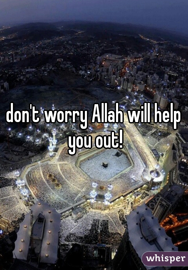 don't worry Allah will help you out!