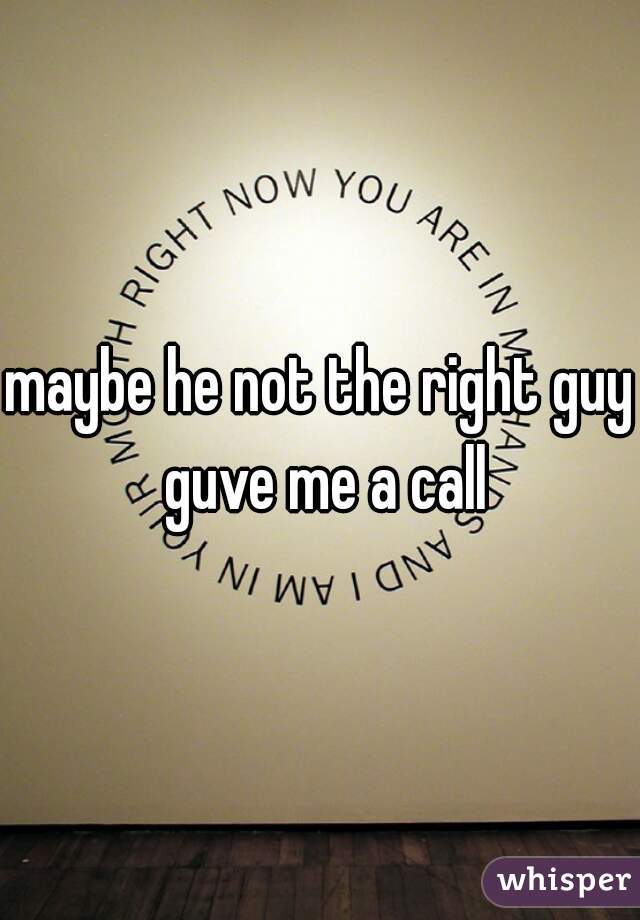 maybe he not the right guy guve me a call
