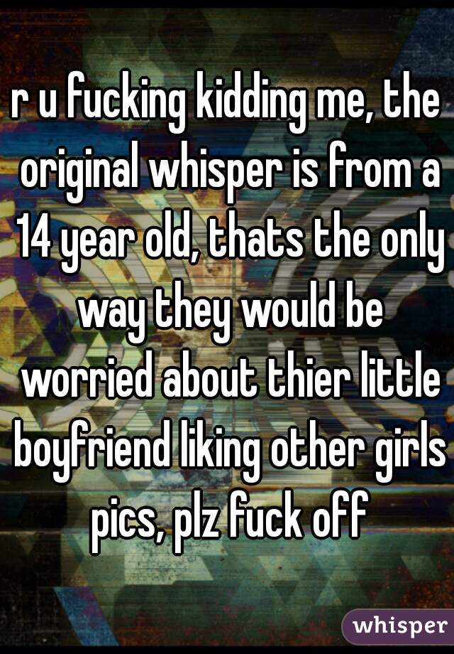 r u fucking kidding me, the original whisper is from a 14 year old, thats the only way they would be worried about thier little boyfriend liking other girls pics, plz fuck off