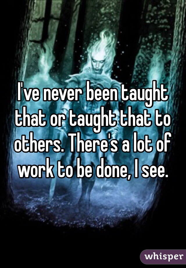 I've never been taught that or taught that to others. There's a lot of work to be done, I see.