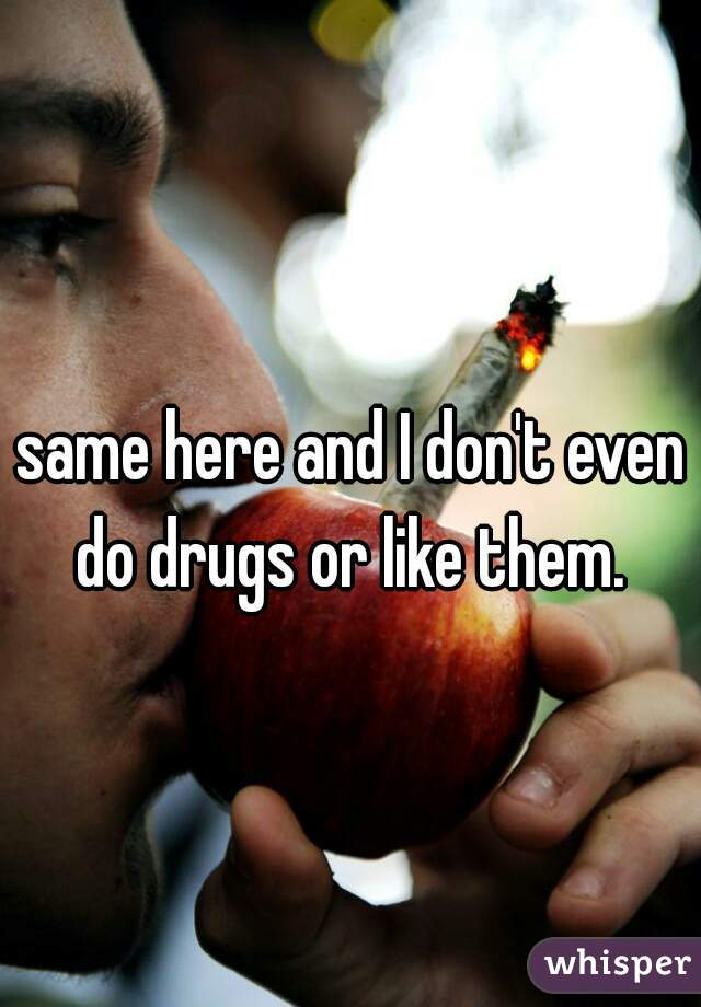 same here and I don't even do drugs or like them. 