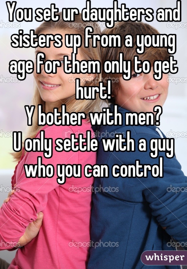 You set ur daughters and sisters up from a young age for them only to get hurt! 
Y bother with men? 
U only settle with a guy who you can control
