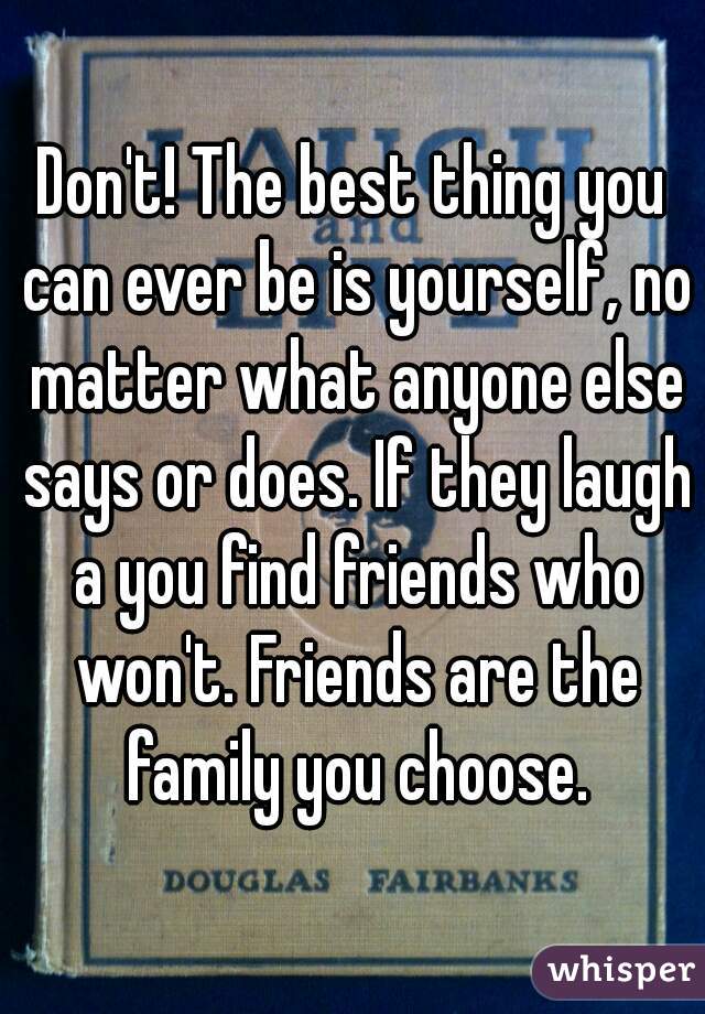 Don't! The best thing you can ever be is yourself, no matter what anyone else says or does. If they laugh a you find friends who won't. Friends are the family you choose.