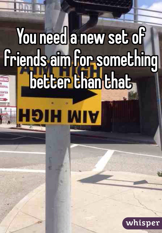 You need a new set of friends aim for something better than that 