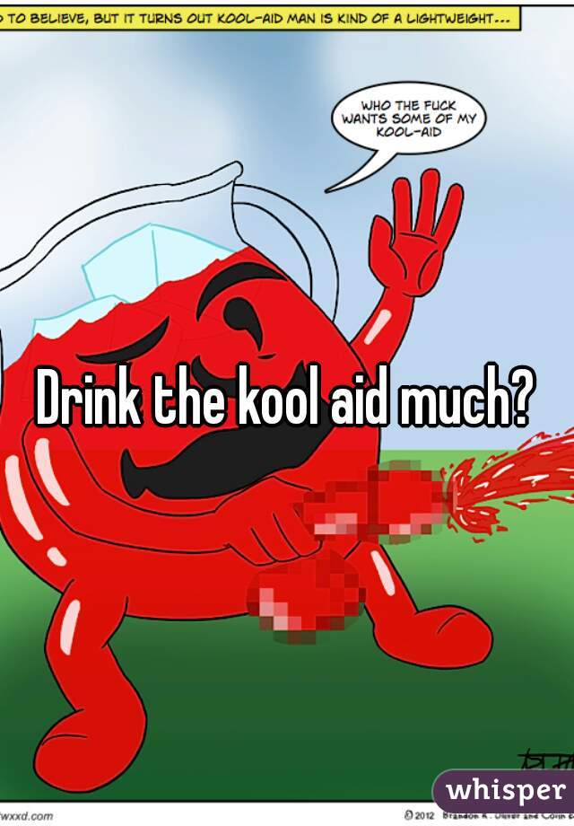 Drink the kool aid much?