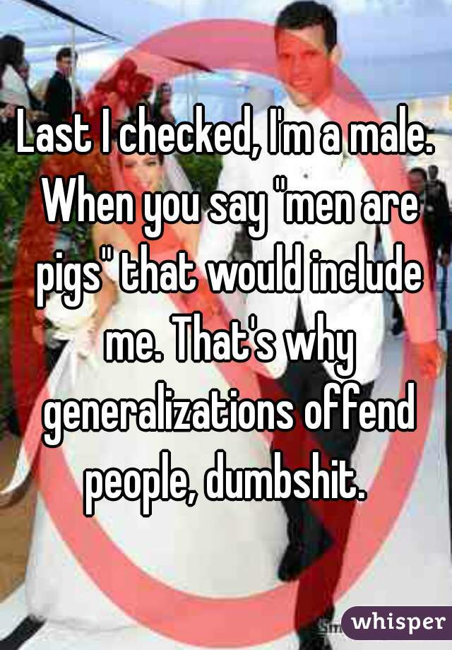 Last I checked, I'm a male. When you say "men are pigs" that would include me. That's why generalizations offend people, dumbshit. 