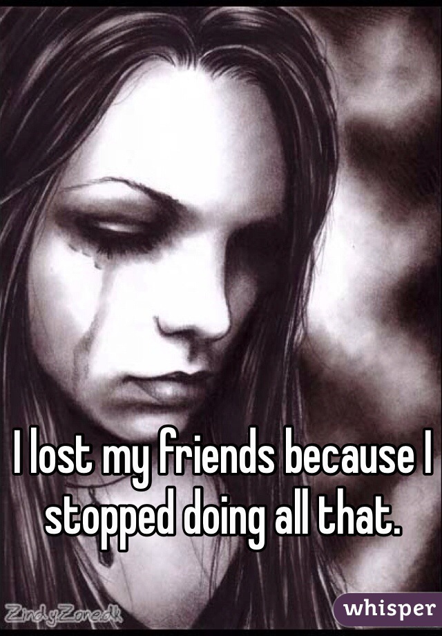 I lost my friends because I stopped doing all that.
