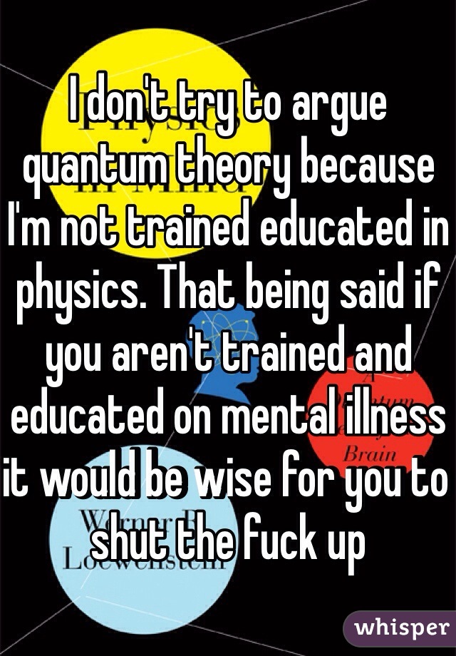 I don't try to argue quantum theory because I'm not trained educated in physics. That being said if you aren't trained and educated on mental illness it would be wise for you to shut the fuck up