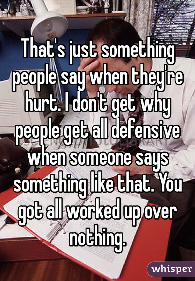 That's just something people say when they're hurt. I don't get why people get all defensive when someone says something like that. You got all worked up over nothing. 