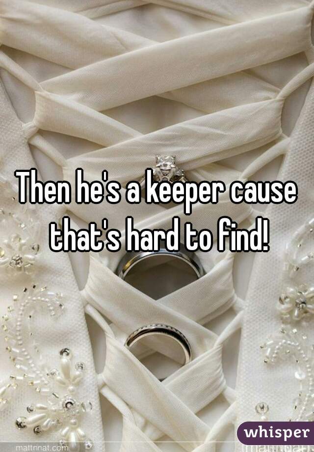 Then he's a keeper cause that's hard to find!