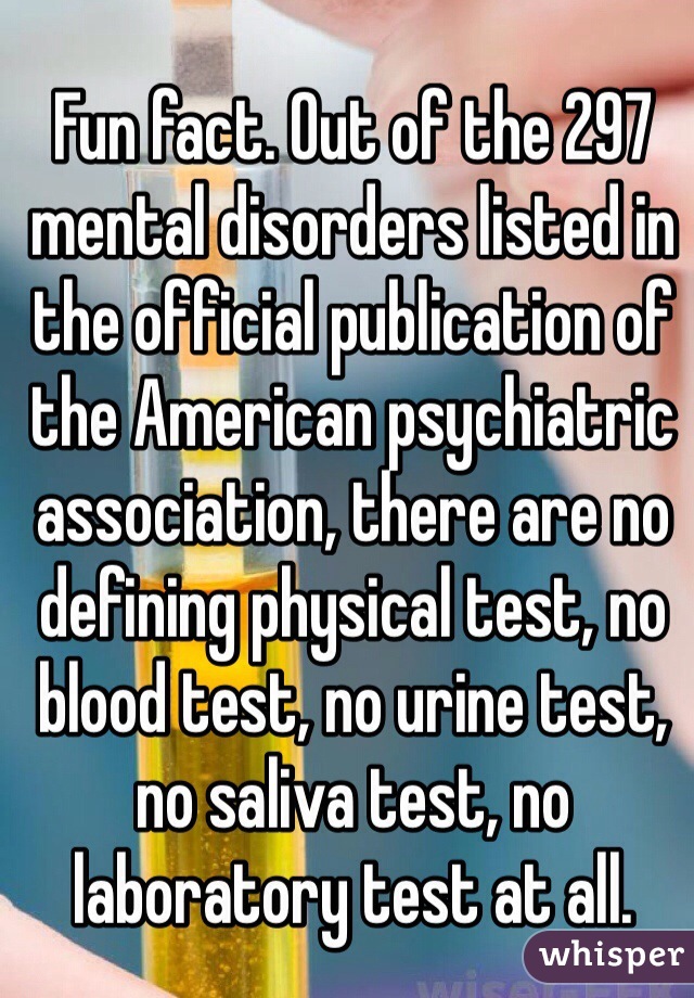 Fun fact. Out of the 297 mental disorders listed in the official publication of the American psychiatric association, there are no defining physical test, no blood test, no urine test, no saliva test, no laboratory test at all. 