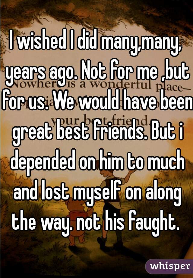 I wished I did many,many, years ago. Not for me ,but for us. We would have been great best friends. But i depended on him to much and lost myself on along the way. not his faught. 