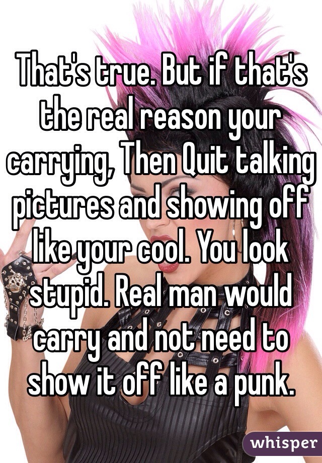 That's true. But if that's the real reason your carrying, Then Quit talking pictures and showing off like your cool. You look stupid. Real man would carry and not need to show it off like a punk.