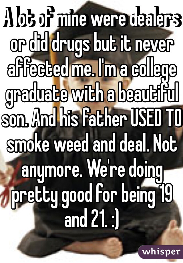 A lot of mine were dealers or did drugs but it never affected me. I'm a college graduate with a beautiful son. And his father USED TO smoke weed and deal. Not anymore. We're doing pretty good for being 19 and 21. :) 