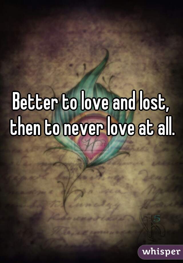 Better to love and lost, then to never love at all.