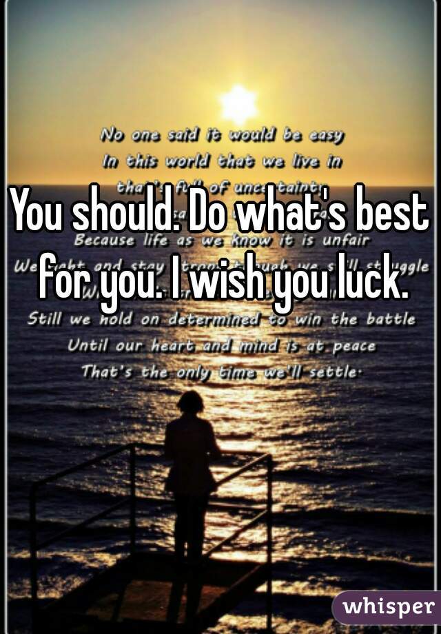 You should. Do what's best for you. I wish you luck.
