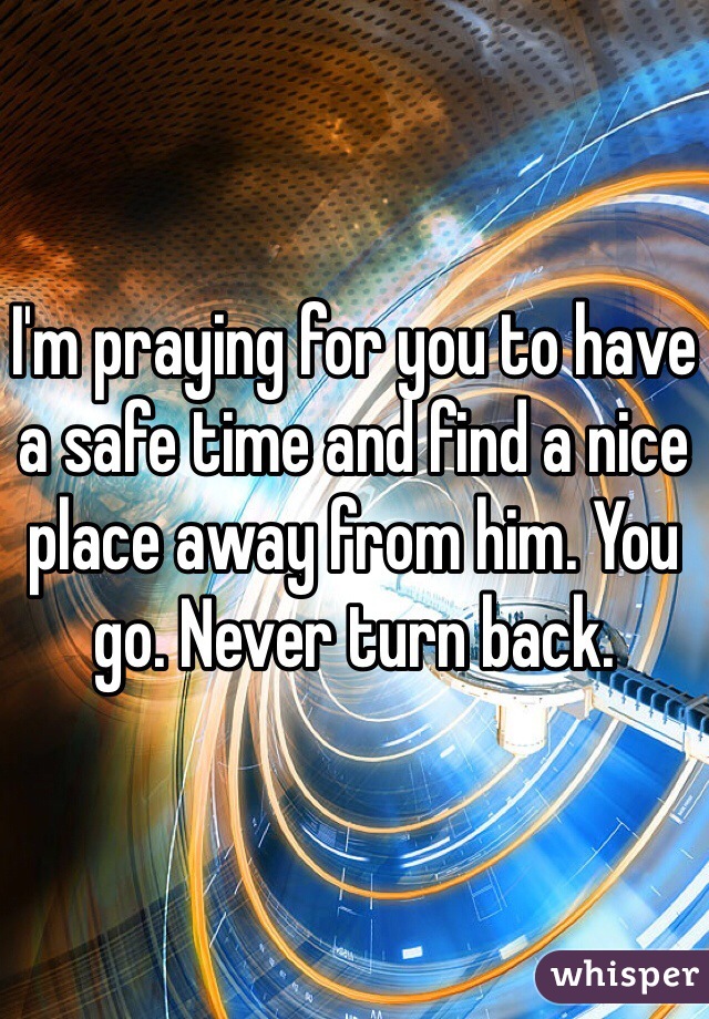 I'm praying for you to have a safe time and find a nice place away from him. You go. Never turn back. 