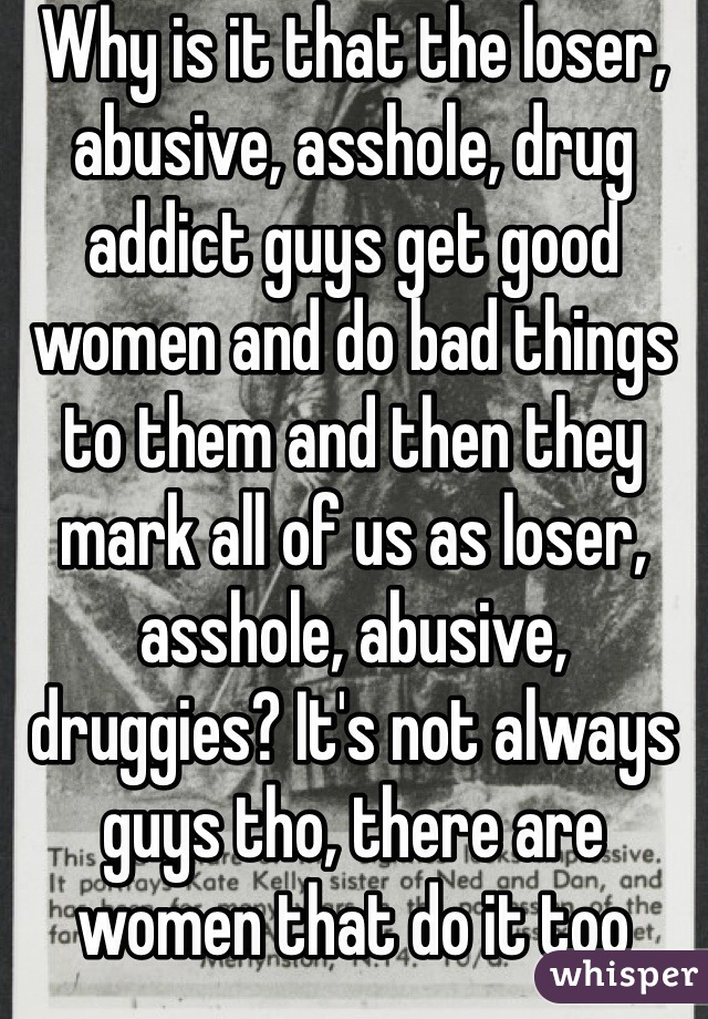 Why is it that the loser, abusive, asshole, drug addict guys get good women and do bad things to them and then they mark all of us as loser, asshole, abusive, druggies? It's not always guys tho, there are women that do it too
