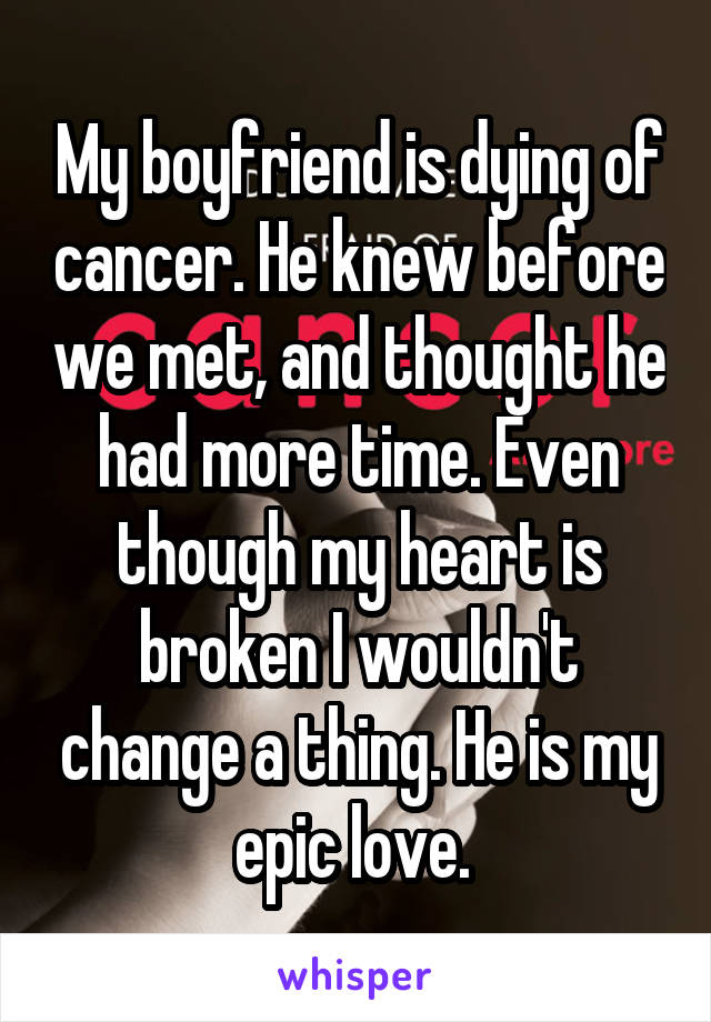 My boyfriend is dying of cancer. He knew before we met, and thought he had more time. Even though my heart is broken I wouldn't change a thing. He is my epic love. 