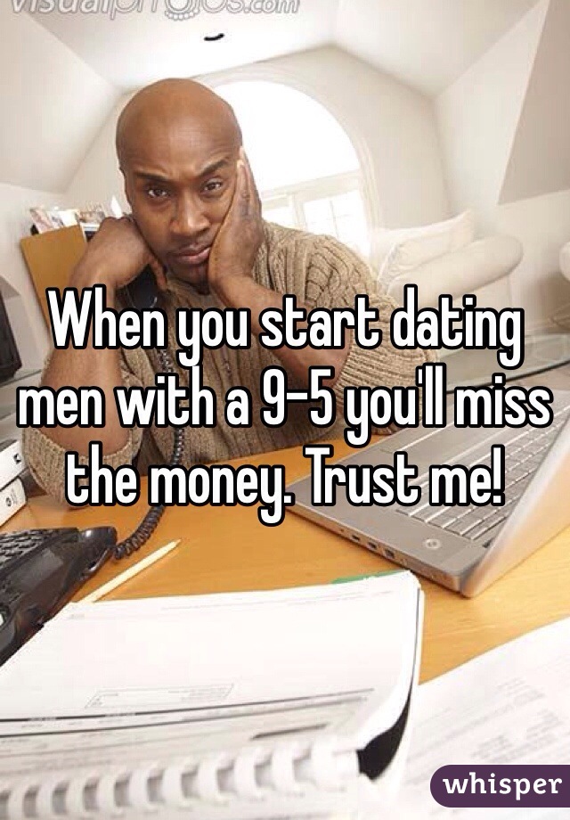 When you start dating men with a 9-5 you'll miss the money. Trust me!