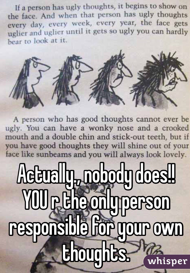 Actually., nobody does!! YOU r the only person responsible for your own thoughts. 