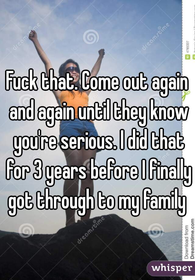 Fuck that. Come out again and again until they know you're serious. I did that for 3 years before I finally got through to my family 