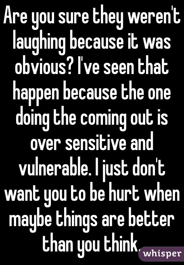 Are you sure they weren't laughing because it was obvious? I've seen that happen because the one doing the coming out is over sensitive and vulnerable. I just don't want you to be hurt when maybe things are better than you think. 