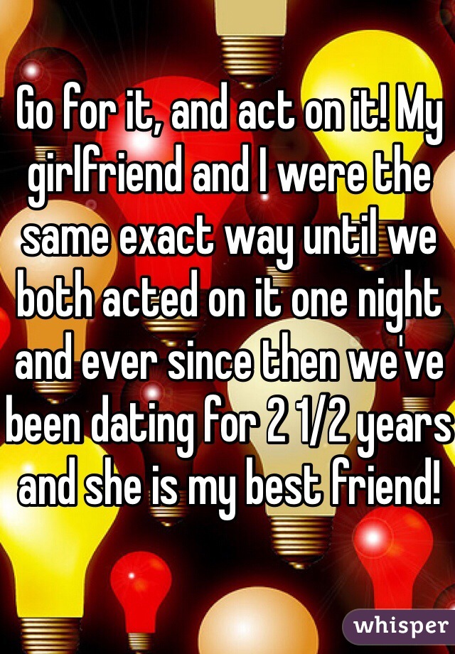Go for it, and act on it! My girlfriend and I were the same exact way until we both acted on it one night and ever since then we've been dating for 2 1/2 years and she is my best friend! 