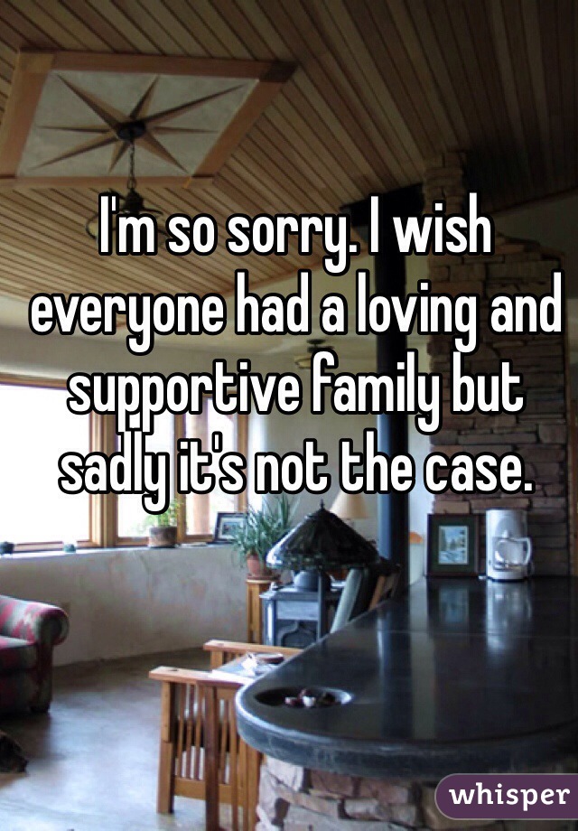 I'm so sorry. I wish everyone had a loving and supportive family but sadly it's not the case.