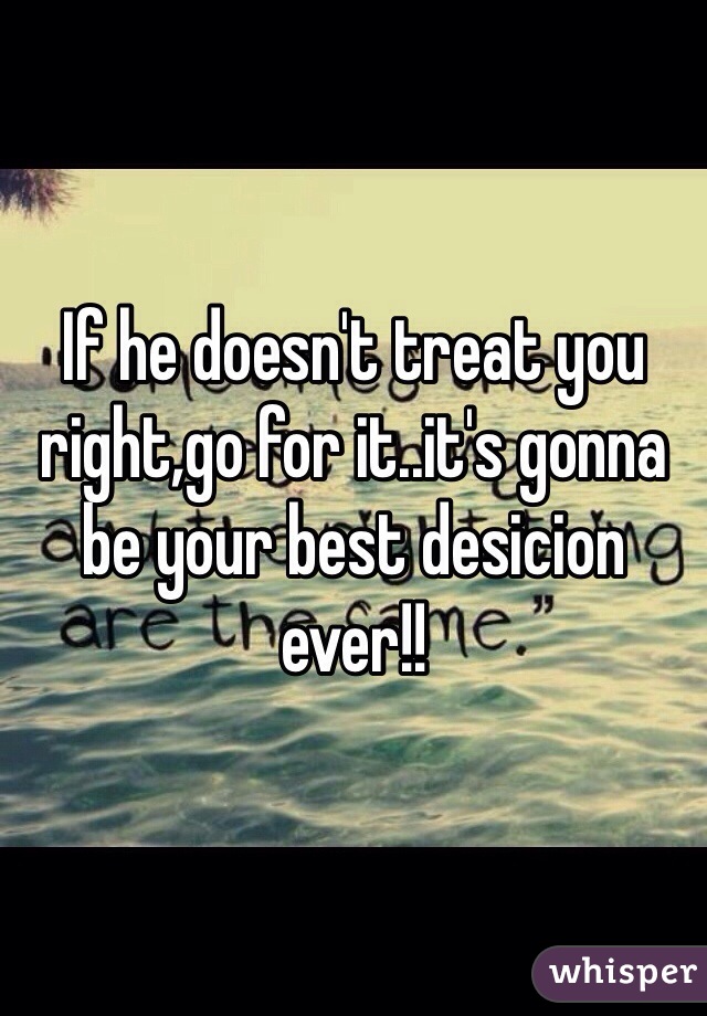 If he doesn't treat you right,go for it..it's gonna be your best desicion ever!!