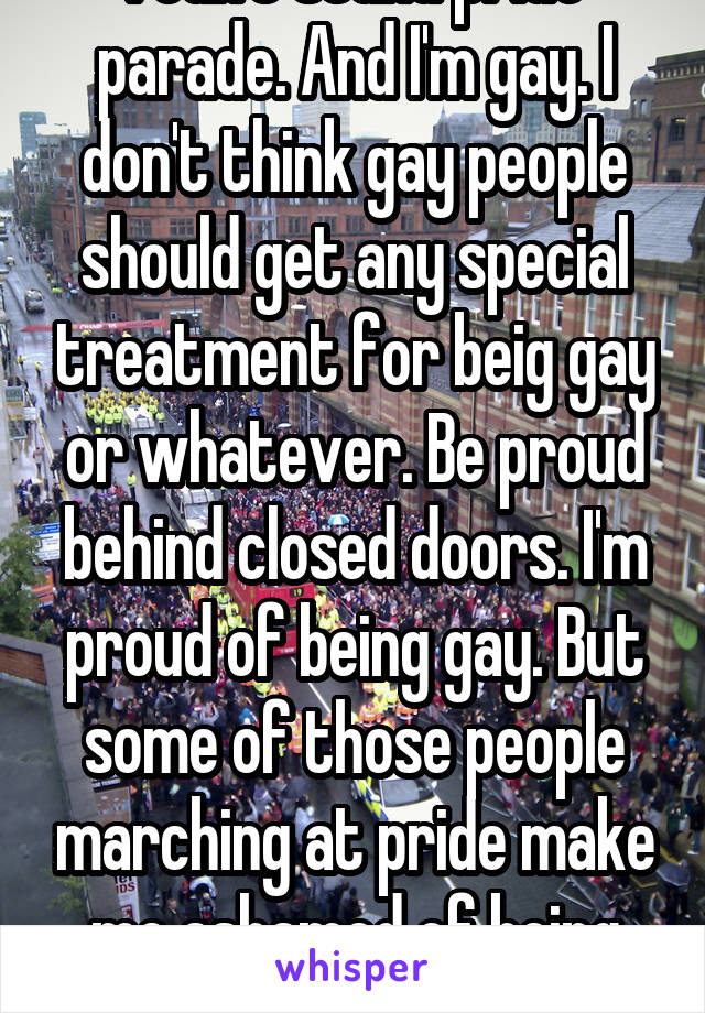 I can't stand pride parade. And I'm gay. I don't think gay people should get any special treatment for beig gay or whatever. Be proud behind closed doors. I'm proud of being gay. But some of those people marching at pride make me ashamed of being gay.