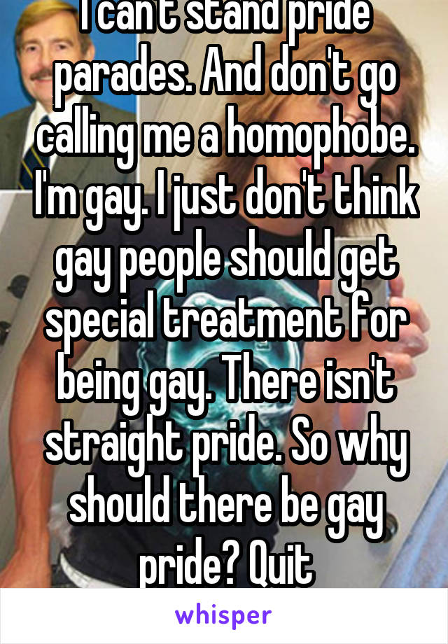 I can't stand pride parades. And don't go calling me a homophobe. I'm gay. I just don't think gay people should get special treatment for being gay. There isn't straight pride. So why should there be gay pride? Quit showboating. 