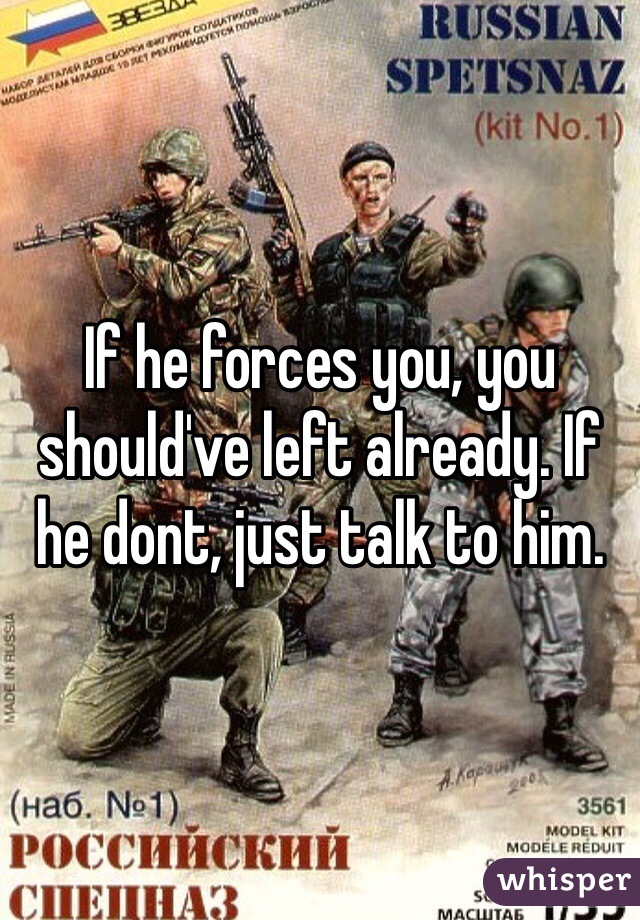 If he forces you, you should've left already. If he dont, just talk to him. 