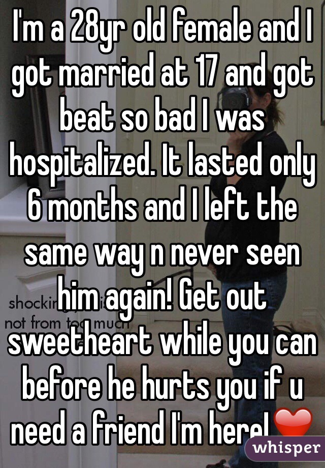 I'm a 28yr old female and I got married at 17 and got beat so bad I was hospitalized. It lasted only 6 months and I left the same way n never seen him again! Get out sweetheart while you can before he hurts you if u need a friend I'm here!❤️