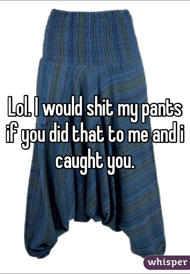 Lol. I would shit my pants if you did that to me and i caught you. 