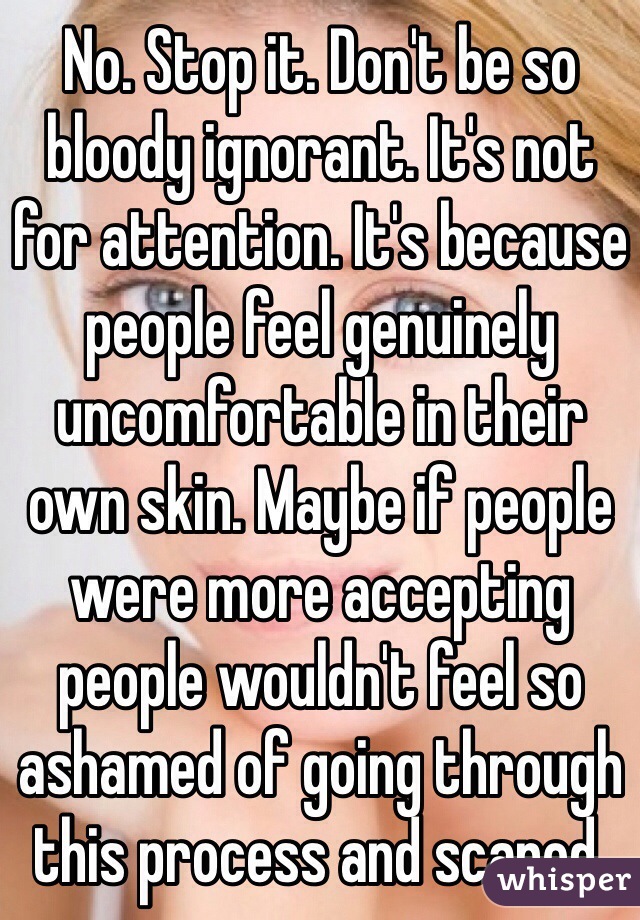 No. Stop it. Don't be so bloody ignorant. It's not for attention. It's because people feel genuinely uncomfortable in their own skin. Maybe if people were more accepting people wouldn't feel so ashamed of going through this process and scared. 