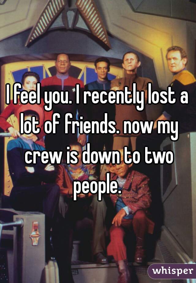 I feel you. I recently lost a lot of friends. now my crew is down to two people. 