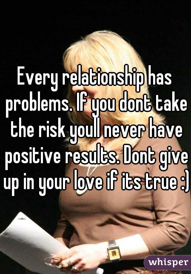 Every relationship has problems. If you dont take the risk youll never have positive results. Dont give up in your love if its true :)