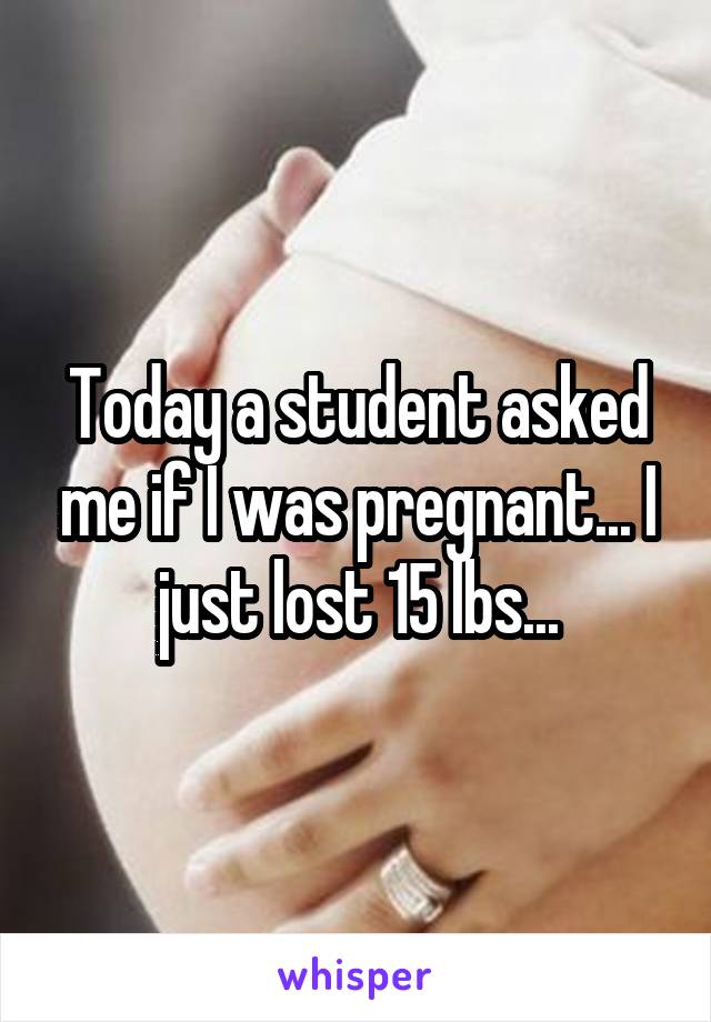 Today a student asked me if I was pregnant... I just lost 15 lbs...