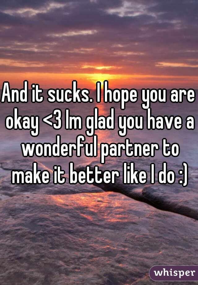 And it sucks. I hope you are okay <3 Im glad you have a wonderful partner to make it better like I do :)