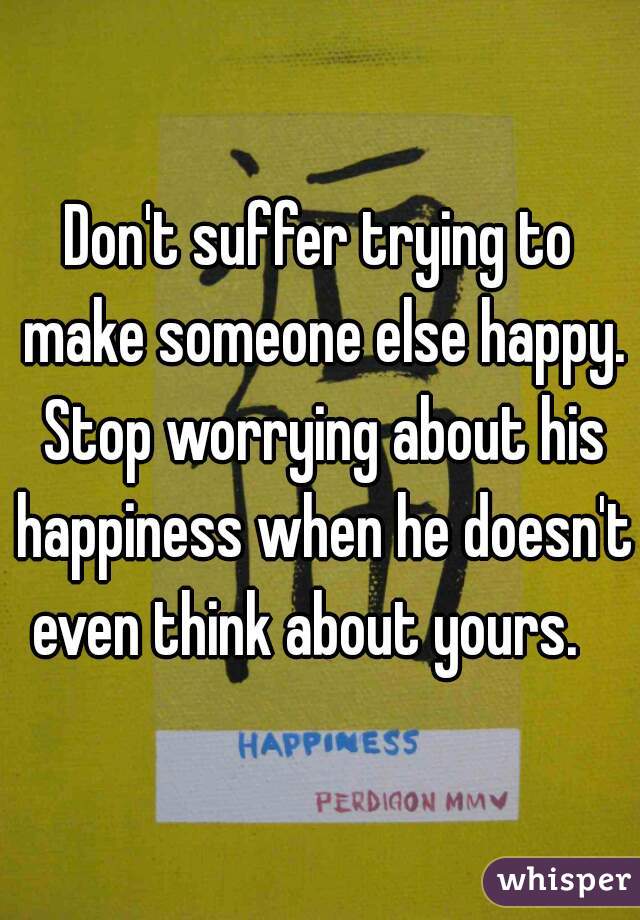 Don't suffer trying to make someone else happy. Stop worrying about his happiness when he doesn't even think about yours.   