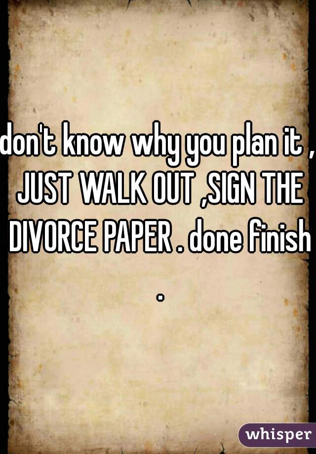 don't know why you plan it , JUST WALK OUT ,SIGN THE DIVORCE PAPER . done finish .