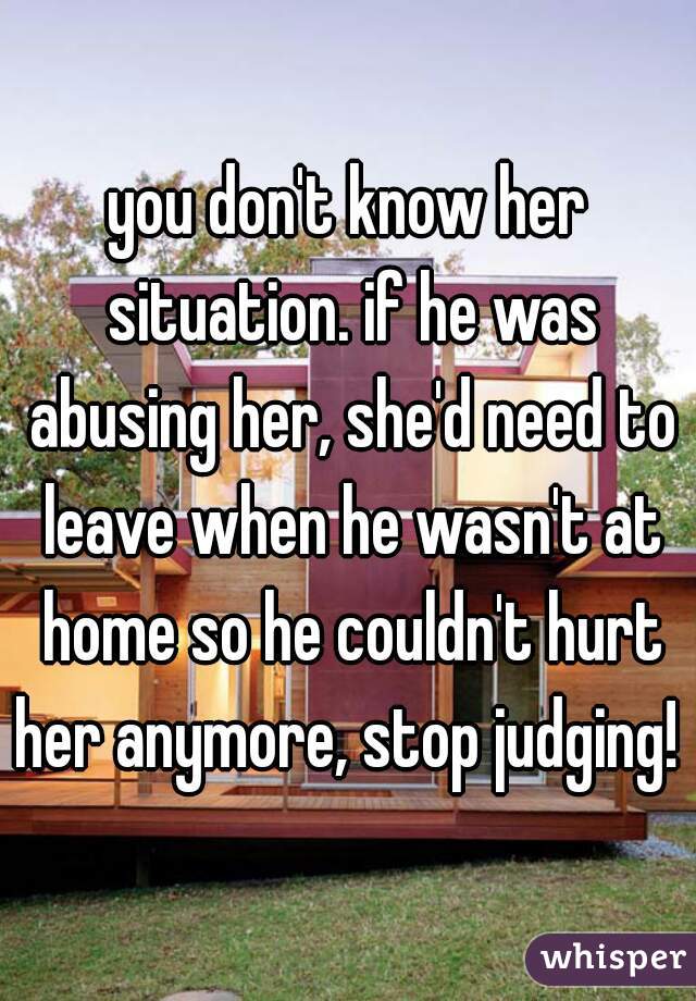 you don't know her situation. if he was abusing her, she'd need to leave when he wasn't at home so he couldn't hurt her anymore, stop judging! 