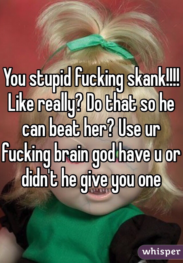 You stupid fucking skank!!!! Like really? Do that so he can beat her? Use ur fucking brain god have u or didn't he give you one