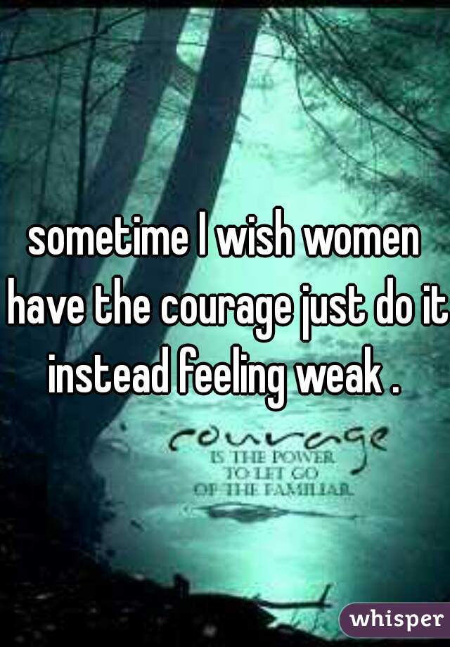 sometime I wish women have the courage just do it instead feeling weak . 