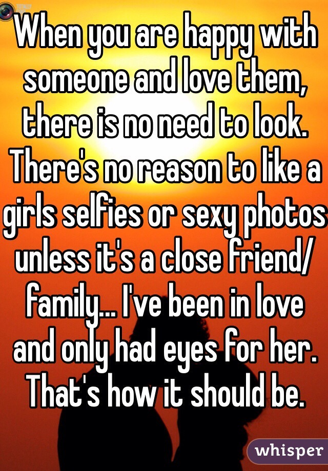 When you are happy with someone and love them, there is no need to look. There's no reason to like a girls selfies or sexy photos unless it's a close friend/family... I've been in love and only had eyes for her. That's how it should be.