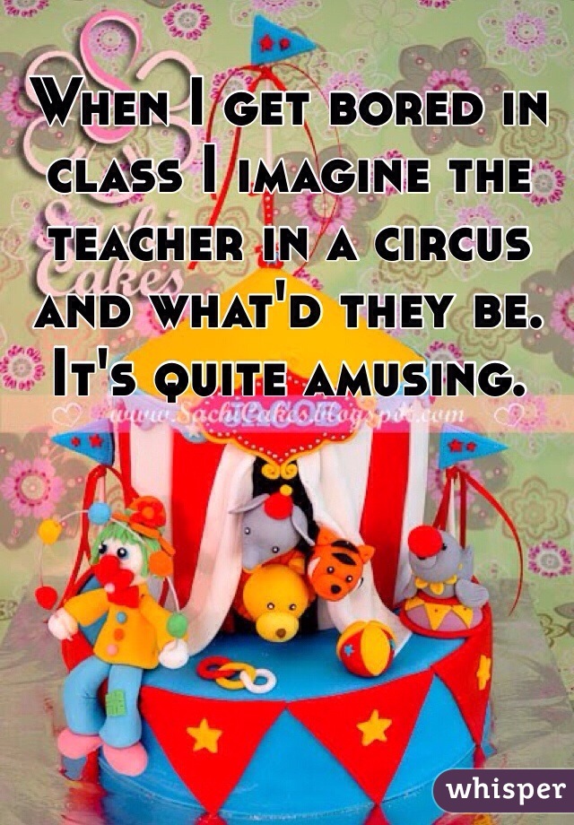 When I get bored in class I imagine the teacher in a circus and what'd they be. It's quite amusing.
