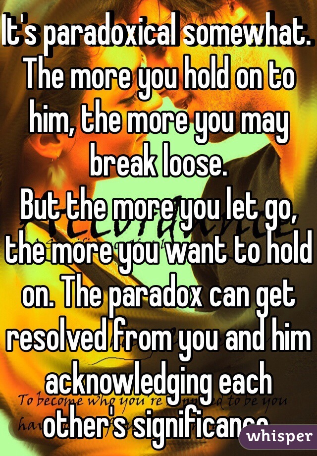 It's paradoxical somewhat. The more you hold on to him, the more you may break loose. 
But the more you let go, the more you want to hold on. The paradox can get resolved from you and him acknowledging each other's significance. 