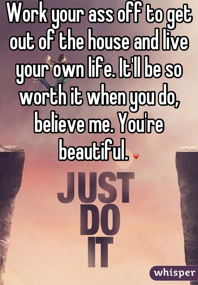 Work your ass off to get out of the house and live your own life. It'll be so worth it when you do, believe me. You're beautiful. ❤