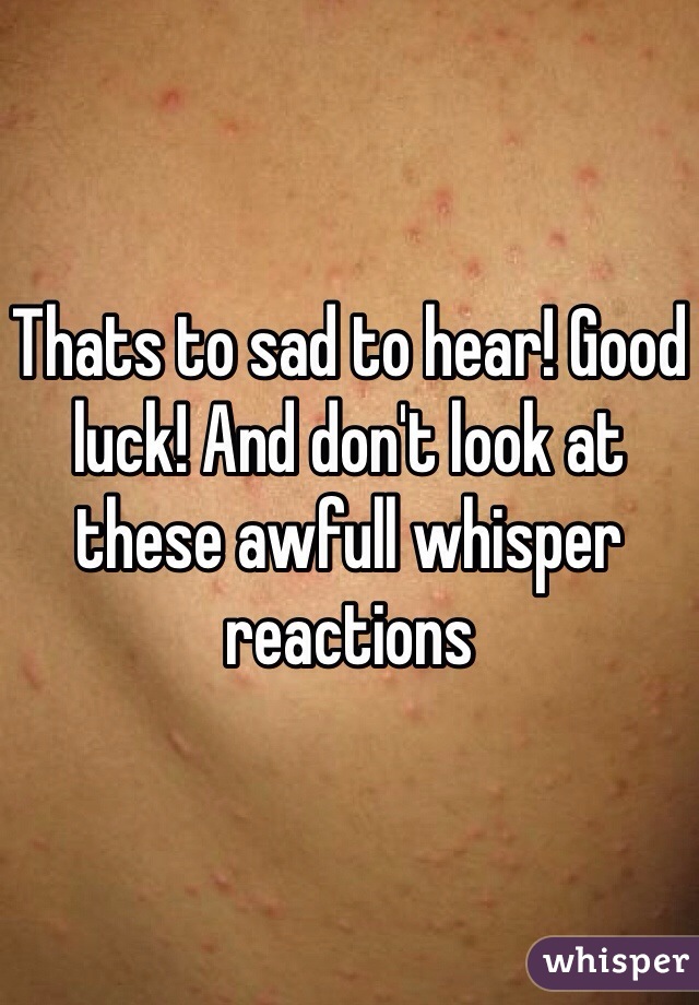 Thats to sad to hear! Good luck! And don't look at these awfull whisper reactions